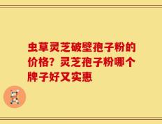 虫草灵芝破壁孢子粉的价格？灵芝孢子粉哪个牌子好又实惠