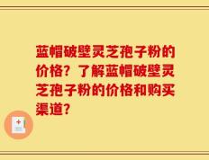 蓝帽破壁灵芝孢子粉的价格？了解蓝帽破壁灵芝孢子粉的价格和购买渠道？