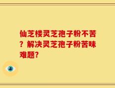 仙芝楼灵芝孢子粉不苦？解决灵芝孢子粉苦味难题？