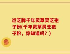 运芝牌千年灵草灵芝孢子粉(千年灵草灵芝孢子粉，你知道吗？)