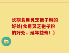长期食用灵芝孢子粉的好处(食用灵芝孢子粉的好处，延年益寿！)