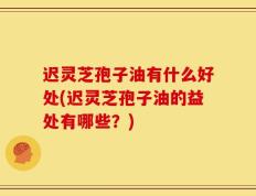 迟灵芝孢子油有什么好处(迟灵芝孢子油的益处有哪些？)