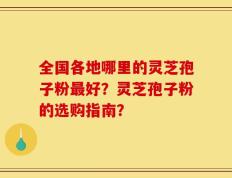 全国各地哪里的灵芝孢子粉最好？灵芝孢子粉的选购指南？