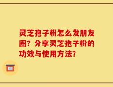 灵芝孢子粉怎么发朋友圈？分享灵芝孢子粉的功效与使用方法？