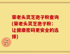荣老头灵芝孢子粉查询(荣老头灵芝孢子粉：让健康密码更安全的选择)
