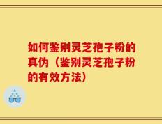如何鉴别灵芝孢子粉的真伪（鉴别灵芝孢子粉的有效方法）