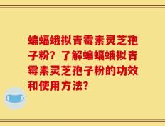 蝙蝠蛾拟青霉素灵芝孢子粉？了解蝙蝠蛾拟青霉素灵芝孢子粉的功效和使用方法？