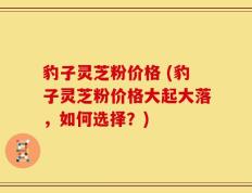豹子灵芝粉价格 (豹子灵芝粉价格大起大落，如何选择？)
