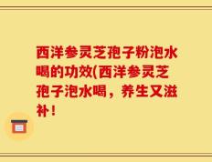 西洋参灵芝孢子粉泡水喝的功效(西洋参灵芝孢子泡水喝，养生又滋补！