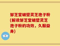 邹芝堂破壁灵芝孢子粉(解读邹芝堂破壁灵芝孢子粉的功效，久服益身)