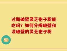 过期破壁灵芝孢子粉能吃吗？如何分辨破壁和没破壁的灵芝孢子粉