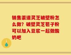 销售渠道灵芝破壁粉怎么做？破壁灵芝苞子粉可以加入豆浆一起做酸奶吧