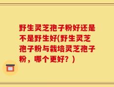 野生灵芝孢子粉好还是不是野生好(野生灵芝孢子粉与栽培灵芝孢子粉，哪个更好？)