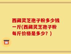 西藏灵芝孢子粉多少钱一斤(西藏灵芝孢子粉每斤价格是多少？)