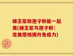 蜂王浆和孢子粉能一起用(蜂王浆与孢子粉：完美搭档提升免疫力)