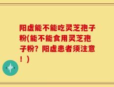 阳虚能不能吃灵芝孢子粉(能不能食用灵芝孢子粉？阳虚患者须注意！)