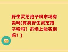 野生灵芝孢子粉市场有卖吗(有卖野生灵芝孢子粉吗？市场上能买到吗？)