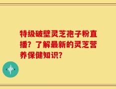 特级破壁灵芝孢子粉直播？了解最新的灵芝营养保健知识？