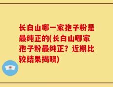 长白山哪一家孢子粉是最纯正的(长白山哪家孢子粉最纯正？近期比较结果揭晓)