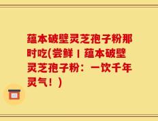 蕴本破壁灵芝孢子粉那时吃(尝鲜丨蕴本破壁灵芝孢子粉：一饮千年灵气！)