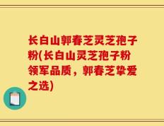 长白山郭春芝灵芝孢子粉(长白山灵芝孢子粉领军品质，郭春芝挚爱之选)