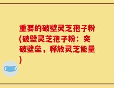 重要的破壁灵芝孢子粉(破壁灵芝孢子粉：突破壁垒，释放灵芝能量)