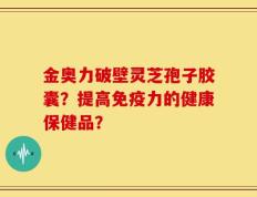 金奥力破壁灵芝孢子胶囊？提高免疫力的健康保健品？