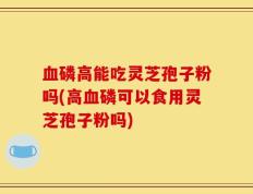 血磷高能吃灵芝孢子粉吗(高血磷可以食用灵芝孢子粉吗)