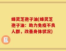 蜂灵芝孢子油(蜂灵芝孢子油：助力免疫不良人群，改善身体状况)