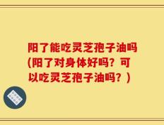 阳了能吃灵芝孢子油吗(阳了对身体好吗？可以吃灵芝孢子油吗？)