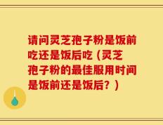 请问灵芝孢子粉是饭前吃还是饭后吃 (灵芝孢子粉的最佳服用时间是饭前还是饭后？)