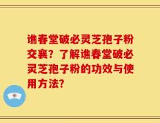 谯春堂破必灵芝孢子粉交襄？了解谯春堂破必灵芝孢子粉的功效与使用方法？