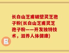长白山芝甫破壁灵芝孢子粉(长白山芝甫灵芝孢子粉——开发独特技术，滋养人体健康)