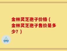 金林灵芝孢子价格 (金林灵芝孢子售价是多少？)