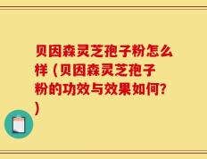 贝因森灵芝孢子粉怎么样 (贝因森灵芝孢子粉的功效与效果如何？)