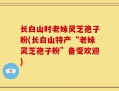 长白山时老妹灵芝孢子粉(长白山特产“老妹灵芝孢子粉”备受欢迎)