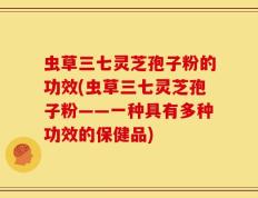 虫草三七灵芝孢子粉的功效(虫草三七灵芝孢子粉——一种具有多种功效的保健品)
