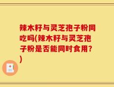辣木籽与灵芝孢子粉同吃吗(辣木籽与灵芝孢子粉是否能同时食用？)