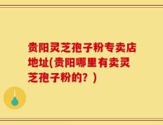 贵阳灵芝孢子粉专卖店地址(贵阳哪里有卖灵芝孢子粉的？)