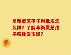 阜新灵芝孢子粉批发怎么样？了解阜新灵芝孢子粉批发市场？