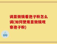 调显微镜看孢子粉怎么调(如何使用显微镜观察孢子粉)