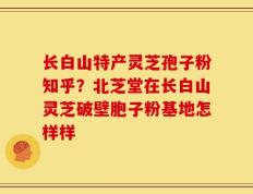 长白山特产灵芝孢子粉知乎？北芝堂在长白山灵芝破壁胞子粉基地怎样样