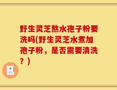 野生灵芝熬水孢子粉要洗吗(野生灵芝水煮加孢子粉，是否需要清洗？)
