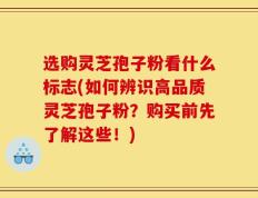 选购灵芝孢子粉看什么标志(如何辨识高品质灵芝孢子粉？购买前先了解这些！)