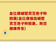 金亿康破壁灵芝孢子粉胶囊(金亿康推出破壁灵芝孢子粉胶囊，助您健康养生)