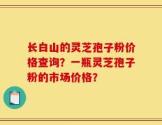 长白山的灵芝孢子粉价格查询？一瓶灵芝孢子粉的市场价格？