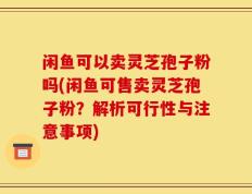 闲鱼可以卖灵芝孢子粉吗(闲鱼可售卖灵芝孢子粉？解析可行性与注意事项)