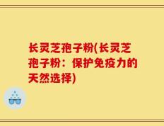 长灵芝孢子粉(长灵芝孢子粉：保护免疫力的天然选择)