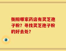 衡阳哪家药店有灵芝孢子粉？寻找灵芝孢子粉的好去处？