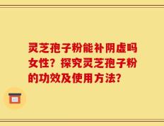 灵芝孢子粉能补阴虚吗女性？探究灵芝孢子粉的功效及使用方法？